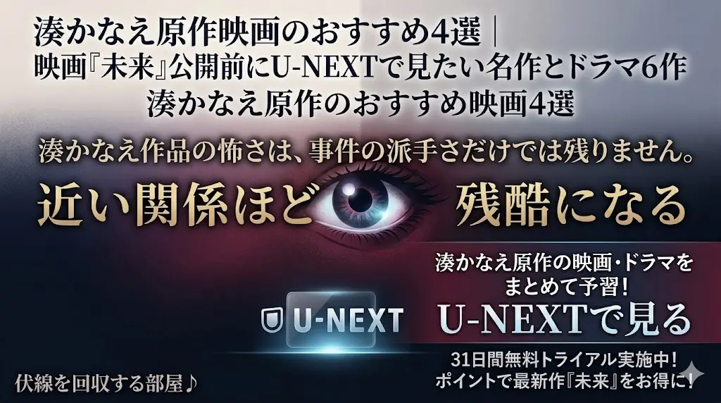 湊かなえ原作映画・ドラマの予習ブログアイキャッチ。上部には「湊かなえ原作映画のおすすめ4選」「映画『未来』公開前にU-NEXTで見たい名作とドラマ6作」のテキスト。中央には、不穏なネイビー、バーガンディ、チャコールのグラデーションを背景に、洗練された Glowing Eye（神秘的な目）のシンボルが配置。その周りには、神秘的で不穏な日本語フォントで「湊かなえ作品の怖さは、事件の派手さだけでは残りません。」「近い関係ほど残酷になる」というキャッチコピーが、 Glowing Eye を囲むように配置されている。下部にはU-NEXTロゴと「湊かなえ原作の映画・ドラマをまとめて予習！U-NEXTで見る」「31日間無料トライアル実施中！ポイントで最新作『未来』をお得に！」というCVテキスト。左下隅にはブログ名「伏線を回収する部屋♪」のフッターテキスト。全体はスリリングで洗練され、深い青、紫、金、白の光が調和した高品質なデジタルイラストレーション。すべてのテキストブロックは明確で読みやすく、 Glowing Eye が視覚の中心となっている。
